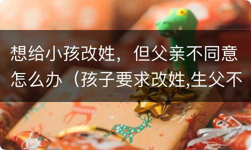 想给小孩改姓，但父亲不同意怎么办（孩子要求改姓,生父不同意怎么办）