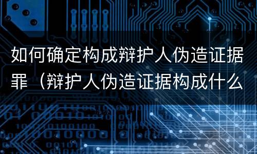 如何确定构成辩护人伪造证据罪（辩护人伪造证据构成什么罪）