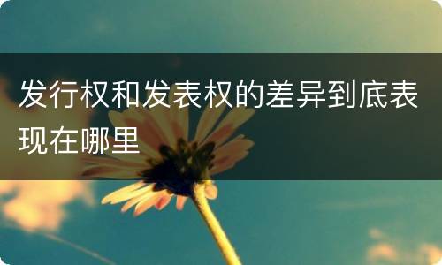 发行权和发表权的差异到底表现在哪里