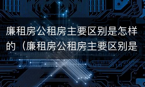 廉租房公租房主要区别是怎样的（廉租房公租房主要区别是怎样的房子）