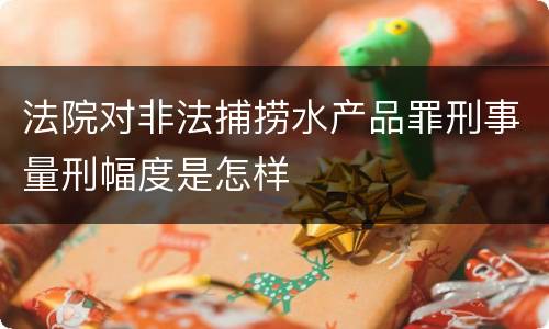 法院对非法捕捞水产品罪刑事量刑幅度是怎样