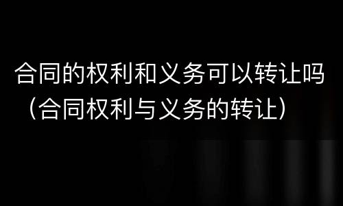 合同的权利和义务可以转让吗（合同权利与义务的转让）