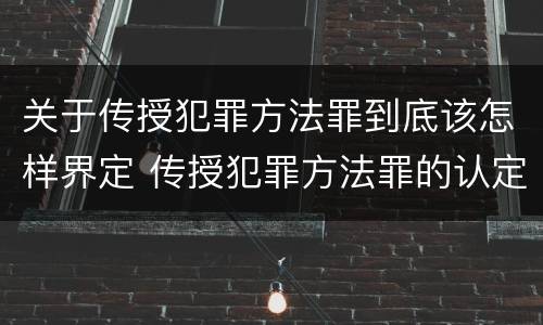 关于传授犯罪方法罪到底该怎样界定 传授犯罪方法罪的认定