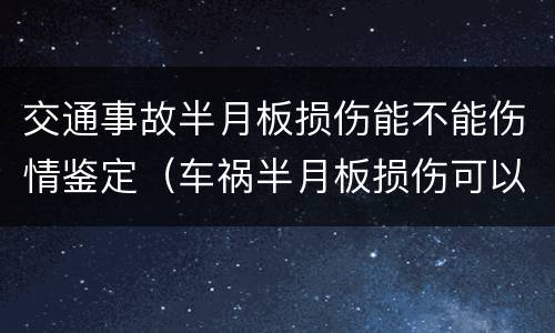 交通事故半月板损伤能不能伤情鉴定（车祸半月板损伤可以做伤残鉴定吗）
