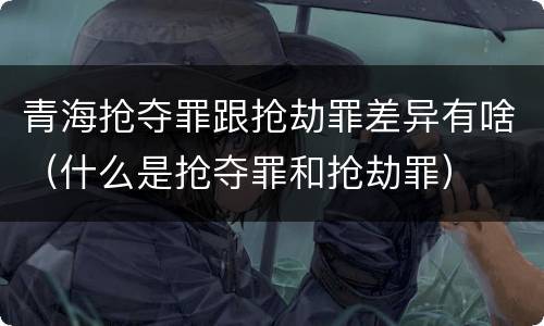 青海抢夺罪跟抢劫罪差异有啥（什么是抢夺罪和抢劫罪）