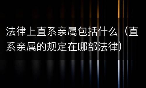 法律上直系亲属包括什么（直系亲属的规定在哪部法律）