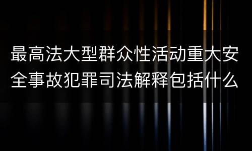 最高法大型群众性活动重大安全事故犯罪司法解释包括什么重要规定