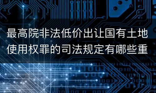 最高院非法低价出让国有土地使用权罪的司法规定有哪些重要内容