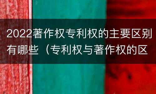 2022著作权专利权的主要区别有哪些（专利权与著作权的区别）