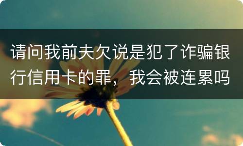 请问我前夫欠说是犯了诈骗银行信用卡的罪，我会被连累吗