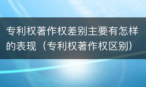 专利权著作权差别主要有怎样的表现（专利权著作权区别）