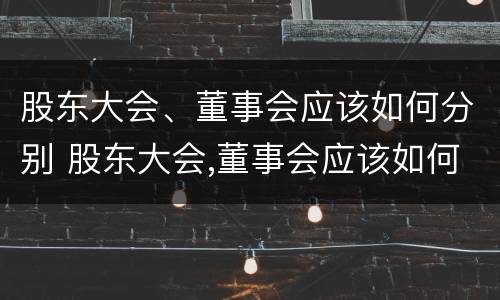 股东大会、董事会应该如何分别 股东大会,董事会应该如何分别参加