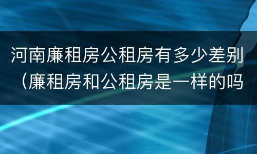 河南廉租房公租房有多少差别（廉租房和公租房是一样的吗）