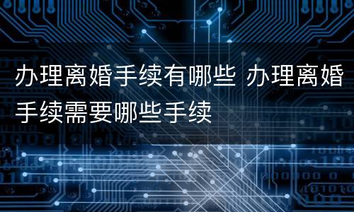 办理离婚手续有哪些 办理离婚手续需要哪些手续
