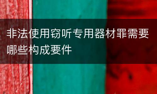 非法使用窃听专用器材罪需要哪些构成要件