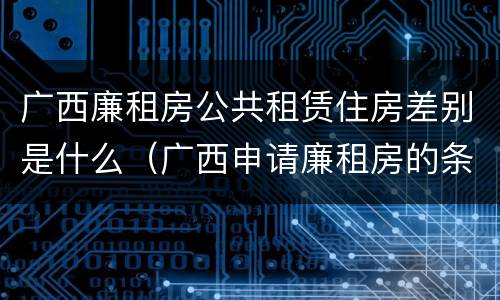 广西廉租房公共租赁住房差别是什么（广西申请廉租房的条件）