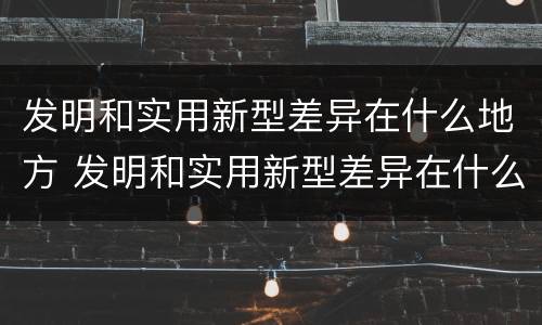 发明和实用新型差异在什么地方 发明和实用新型差异在什么地方出现