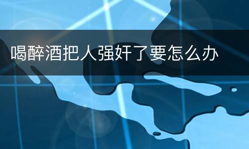 喝醉酒把人强奸了要怎么办