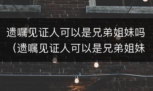遗嘱见证人可以是兄弟姐妹吗（遗嘱见证人可以是兄弟姐妹吗怎么写）