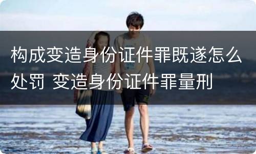 构成变造身份证件罪既遂怎么处罚 变造身份证件罪量刑