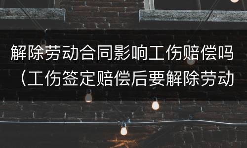 解除劳动合同影响工伤赔偿吗（工伤签定赔偿后要解除劳动合同吗）