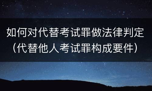 如何对代替考试罪做法律判定（代替他人考试罪构成要件）