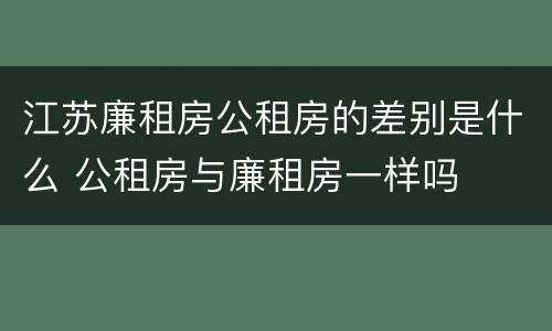 江苏廉租房公租房的差别是什么 公租房与廉租房一样吗