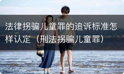 法律拐骗儿童罪的追诉标准怎样认定（刑法拐骗儿童罪）