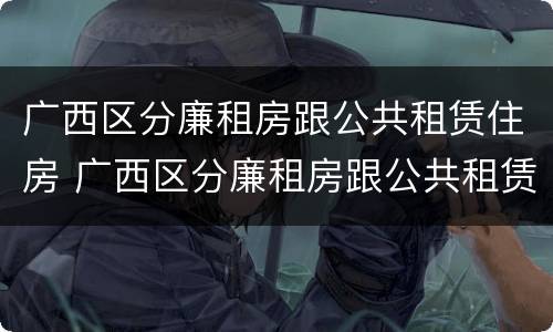 广西区分廉租房跟公共租赁住房 广西区分廉租房跟公共租赁住房的区别