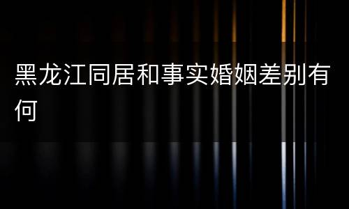 黑龙江同居和事实婚姻差别有何