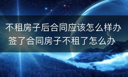 不租房子后合同应该怎么样办 签了合同房子不租了怎么办