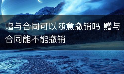 赠与合同可以随意撤销吗 赠与合同能不能撤销