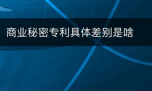 商业秘密专利具体差别是啥