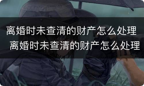 离婚时未查清的财产怎么处理 离婚时未查清的财产怎么处理好