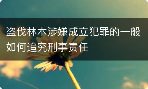 盗伐林木涉嫌成立犯罪的一般如何追究刑事责任