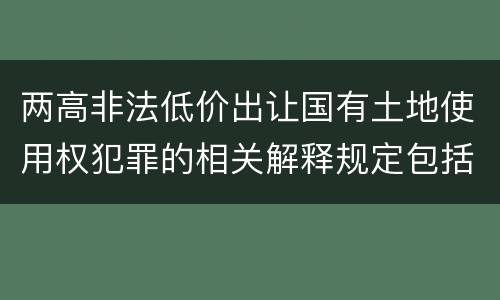 两高非法低价出让国有土地使用权犯罪的相关解释规定包括哪些内容