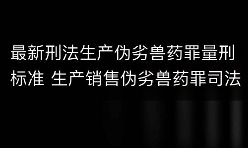 最新刑法生产伪劣兽药罪量刑标准 生产销售伪劣兽药罪司法解释