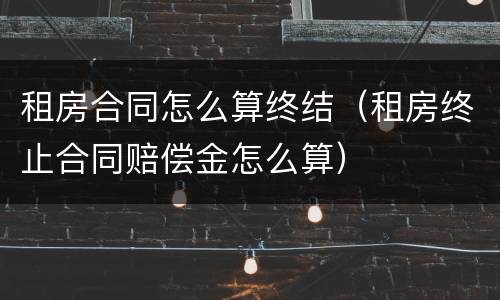 租房合同怎么算终结（租房终止合同赔偿金怎么算）