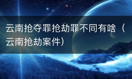 云南抢夺罪抢劫罪不同有啥（云南抢劫案件）