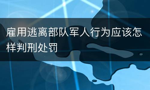 雇用逃离部队军人行为应该怎样判刑处罚