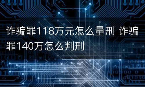 诈骗罪118万元怎么量刑 诈骗罪140万怎么判刑