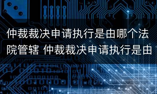 仲裁裁决申请执行是由哪个法院管辖 仲裁裁决申请执行是由哪个法院管辖执行