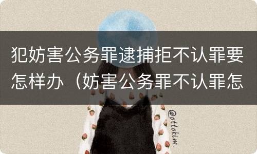 犯妨害公务罪逮捕拒不认罪要怎样办（妨害公务罪不认罪怎么判）