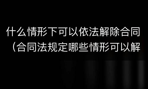 什么情形下可以依法解除合同（合同法规定哪些情形可以解除）