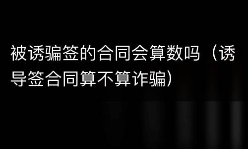 被诱骗签的合同会算数吗（诱导签合同算不算诈骗）
