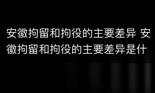 安徽拘留和拘役的主要差异 安徽拘留和拘役的主要差异是什么