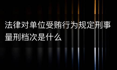 法律对单位受贿行为规定刑事量刑档次是什么
