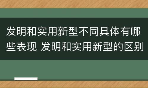 发明和实用新型不同具体有哪些表现 发明和实用新型的区别和联系有什么