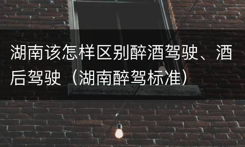 湖南该怎样区别醉酒驾驶、酒后驾驶（湖南醉驾标准）