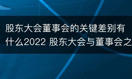 股东大会董事会的关键差别有什么2022 股东大会与董事会之间是什么关系